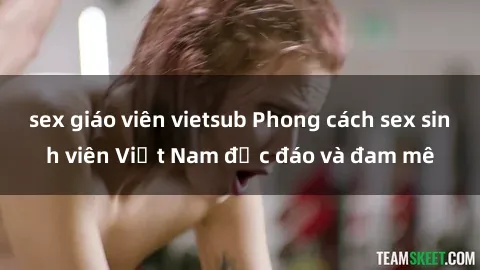 sex giáo viên vietsub Phong cách sex sinh viên Việt Nam độc đáo và đam mê